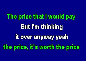 The price that I would pay
But I'm thinking
it over anyway yeah

the price, it's worth the price