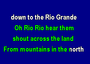 down to the Rio Grande
Oh Rio Rio hear them
shout across the land

From mountains in the north