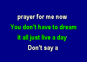prayer for me now
You don't have to dream

it all just live a day

Don't say a