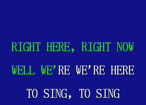 RIGHT HERE, RIGHT NOW
WELL WERE WERE HERE
TO SING, TO SING