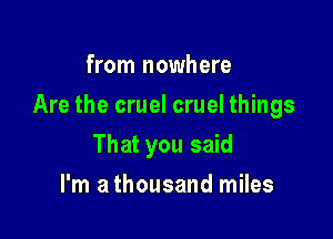 from nowhere

Are the cruel cruel things

That you said
I'm a thousand miles