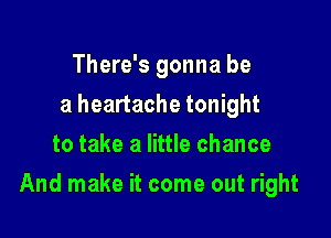 There's gonna be
a heartache tonight
to take a little chance

And make it come out right