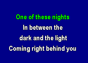 One of these nights
In between the
dark and the light

Coming right behind you