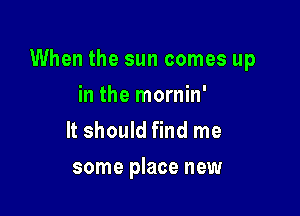 When the sun comes up

in the mornin'
It should find me
some place new