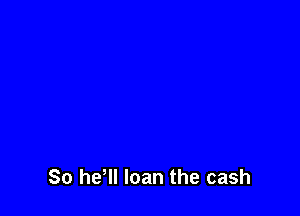So he'll loan the cash