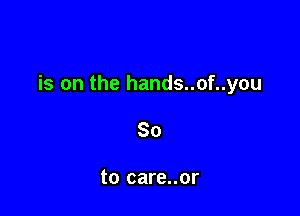 is on the hands..of..you

So

to care..or