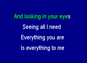 And looking in your eyes

Seeing all I need
Everything you are

Is everything to me