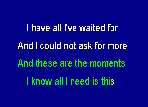 l have all I've waited for

And I could not ask for more

And these are the moments

I know all I need is this