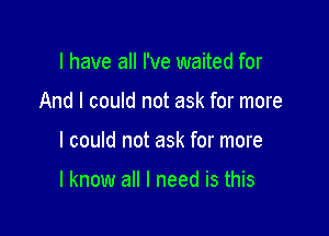 l have all I've waited for
And I could not ask for more

I could not ask for more

I know all I need is this
