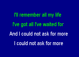 I'll remember all my life

I've got all I've waited for
And I could not ask for more

I could not ask for more