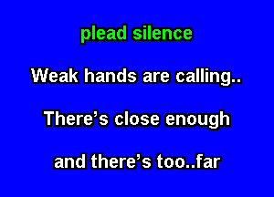 plead silence

Weak hands are calling..

Therds close enough

and therds too..far