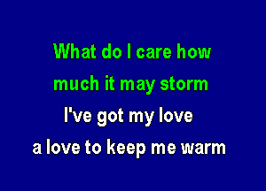 What do I care how
much it may storm

I've got my love

a love to keep me warm