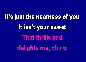 It's just the nearness of you

It isn't your sweet