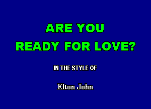 ARE YOU
READY FOR LOVE?

III THE SIYLE 0F

Elton J 01111