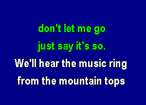 don't let me go
just say it's so.

We'll hear the music ring

from the mountain tops