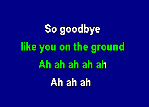 So goodbye

like you on the ground

Ah ah ah ah ah
Ah ah ah