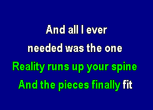 And all I ever
needed was the one

Reality runs up your spine

And the pieces finally fit