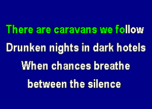 There are caravans we follow
Drunken nights in dark hotels
When chances breathe
between the silence