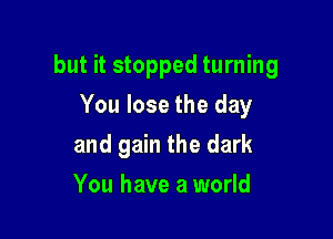 but it stopped turning

You lose the day
and gain the dark
You have a world