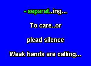 - separat..ing...
To care..or

plead silence

Weak hands are calling...