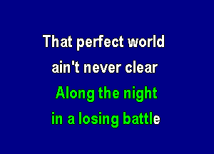 That perfect world
ain't never clear

Along the night

in a losing battle