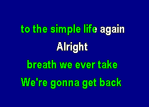 to the simple life again
Alright
breath we ever take

We're gonna get back