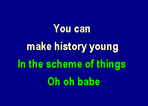 You can
make history young

In the scheme of things
Oh oh babe