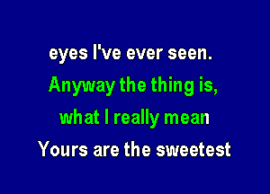 eyes I've ever seen.

Anyway the thing is,

what I really mean
Yours are the sweetest