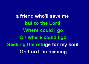 a friend who'll save me
but to the Lord
Where could I go

Oh where could I go
Seeking the refuge for my soul
Oh Lord I'm needing