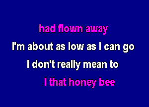 I'm about as low as I can go

I don't really mean to