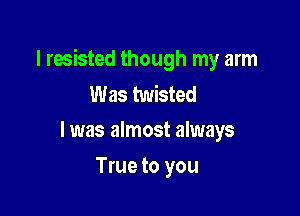 I resisted though my arm
Was twisted

l was almost always

True to you
