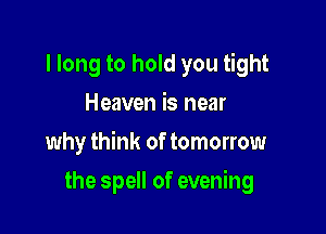 I long to hold you tight
Heaven is near

why think of tomorrow

the spell of evening
