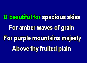 0 beautiful for spacious skies
For amber waves of grain
For purple mountains majesty
Above thy fruited plain