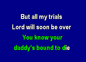 But all my trials
Lord will soon be over

You know your
daddy's bound to die