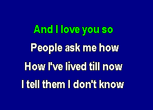 And I love you so

People ask me how

How I've lived till now
I tell them I don't know