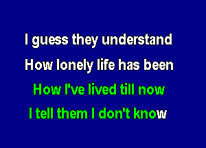 I guess they understand

How lonely life has been

How I've lived till now
I tell them I don't know