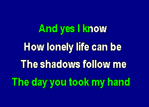 And yes I know

How lonely life can be
The shadows follow me

The day you took my hand