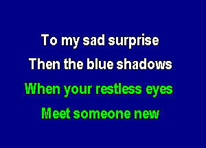 To my sad surprise

Then the blue shadows
When your restless eyw
Meet someone new