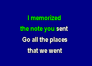 I memorized

the note you sent

Go all the places
that we went
