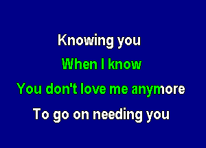 Knowing you

When I know
You don't love me anymore

To go on needing you