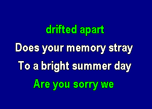 drifted apart
Does your memory stray

To a bright summer day

Are you sorry we