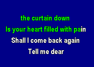 the curtain down
Is your heart filled with pain

Shall I come back again

Tell me dear