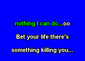nothing I can do...oo

Bet your life there's

something killing you...