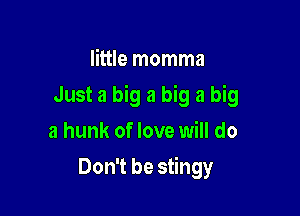 little momma

Just a big a big a big

a hunk of love will do
Don't be stingy