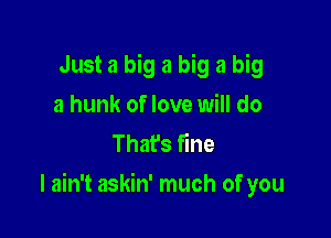 Just a big a big a big
a hunk of love will do
Thafs fine

I ain't askin' much of you