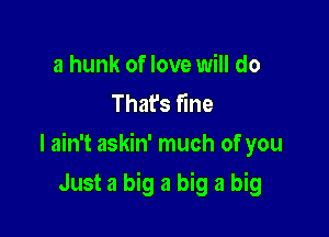 a hunk of love will do
That's fine

I ain't askin' much of you

Just a big a big a big