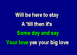 Will be here to stay
A 'till then it's
Some day and say

Your love yes your big love