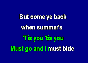 But come ye back
when summer's

'Tis you 'tis you

Must go and I must bide