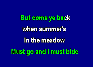 But come ye back

when summer's
In the meadow

Must go and I must bide