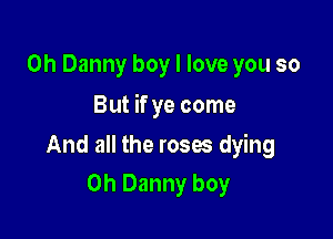 0h Danny boy I love you so

But if ye come

And all the roses dying
0h Danny boy